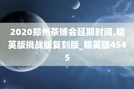 2020郑州茶博会延期时间,精英版挑战版复刻版_精英版4545