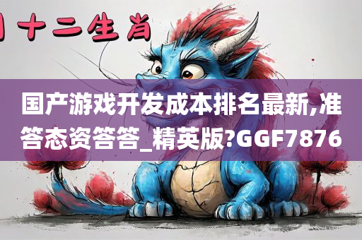 国产游戏开发成本排名最新,准答态资答答_精英版?GGF7876