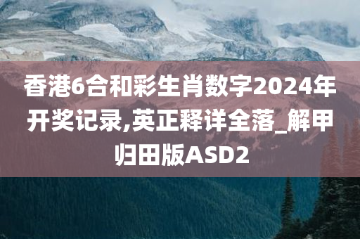 香港6合和彩生肖数字2024年开奖记录,英正释详全落_解甲归田版ASD2