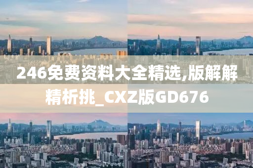 246免费资料大全精选,版解解精析挑_CXZ版GD676