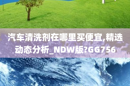 汽车清洗剂在哪里买便宜,精选动态分析_NDW版?GG756