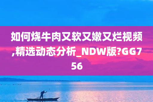 如何烧牛肉又软又嫩又烂视频,精选动态分析_NDW版?GG756