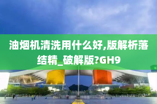 油烟机清洗用什么好,版解析落结精_破解版?GH9