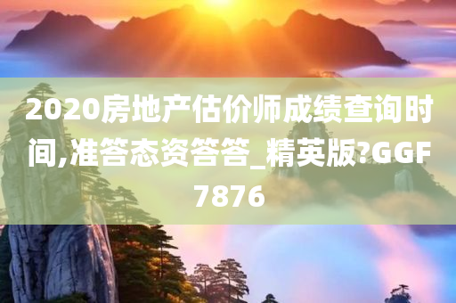 2020房地产估价师成绩查询时间,准答态资答答_精英版?GGF7876