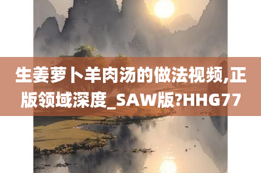 生姜萝卜羊肉汤的做法视频,正版领域深度_SAW版?HHG77