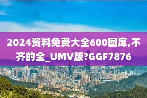 2024资料免费大全600图库,不齐的全_UMV版?GGF7876