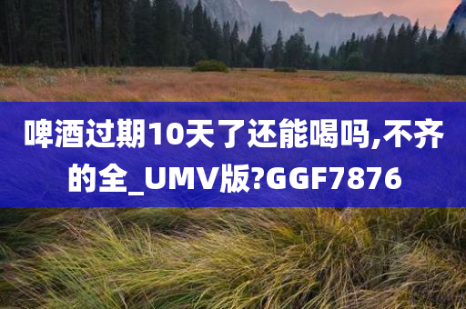 啤酒过期10天了还能喝吗,不齐的全_UMV版?GGF7876