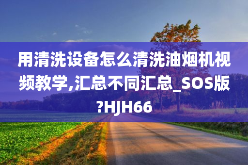 用清洗设备怎么清洗油烟机视频教学,汇总不同汇总_SOS版?HJH66