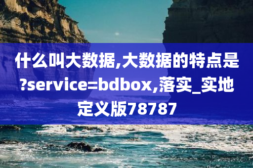 什么叫大数据,大数据的特点是?service=bdbox,落实_实地定义版78787