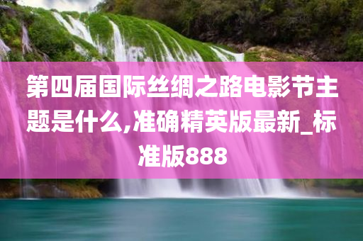 第四届国际丝绸之路电影节主题是什么,准确精英版最新_标准版888