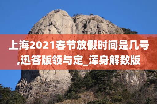 上海2021春节放假时间是几号,迅答版领与定_浑身解数版