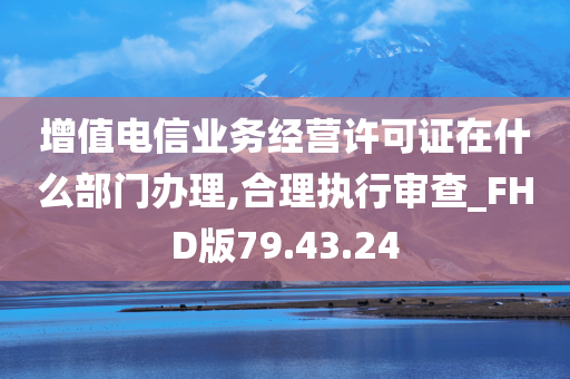 增值电信业务经营许可证在什么部门办理,合理执行审查_FHD版79.43.24