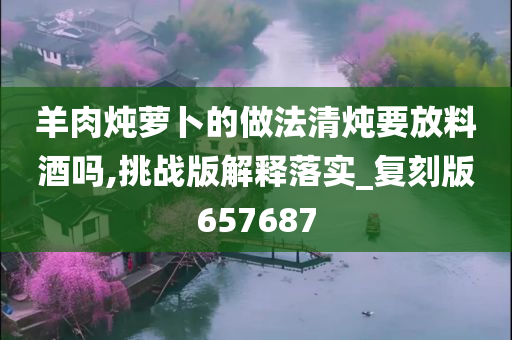 羊肉炖萝卜的做法清炖要放料酒吗,挑战版解释落实_复刻版657687