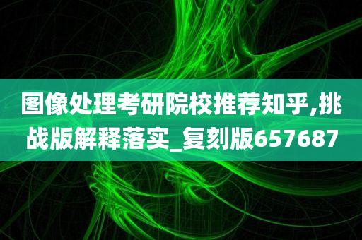 图像处理考研院校推荐知乎,挑战版解释落实_复刻版657687