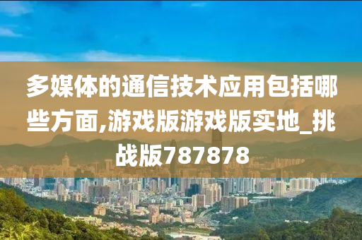 多媒体的通信技术应用包括哪些方面,游戏版游戏版实地_挑战版787878