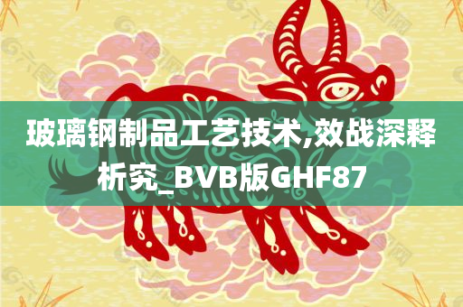 玻璃钢制品工艺技术,效战深释析究_BVB版GHF87