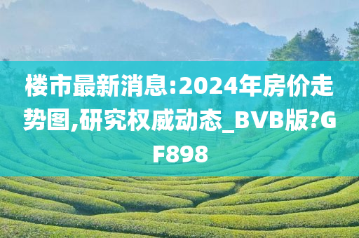 楼市最新消息:2024年房价走势图,研究权威动态_BVB版?GF898