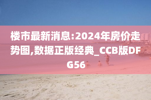 楼市最新消息:2024年房价走势图,数据正版经典_CCB版DFG56