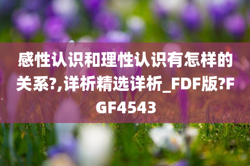 感性认识和理性认识有怎样的关系?,详析精选详析_FDF版?FGF4543