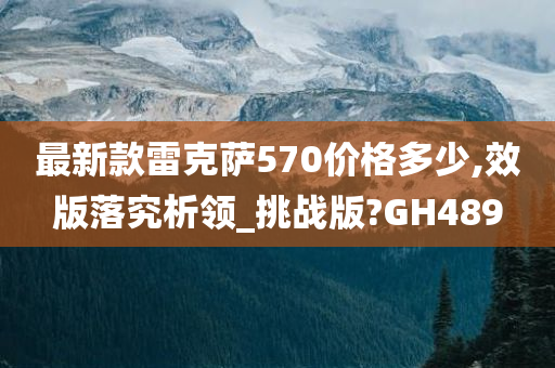 最新款雷克萨570价格多少,效版落究析领_挑战版?GH489