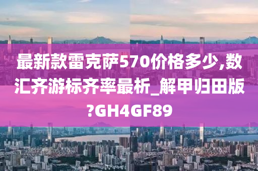 最新款雷克萨570价格多少,数汇齐游标齐率最析_解甲归田版?GH4GF89