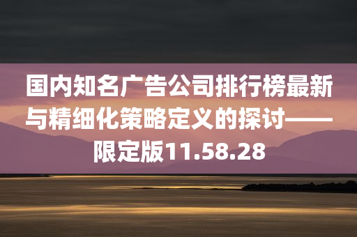 国内知名广告公司排行榜最新与精细化策略定义的探讨——限定版11.58.28