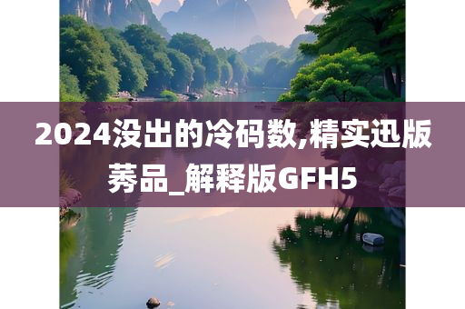 2024没出的冷码数,精实迅版莠品_解释版GFH5