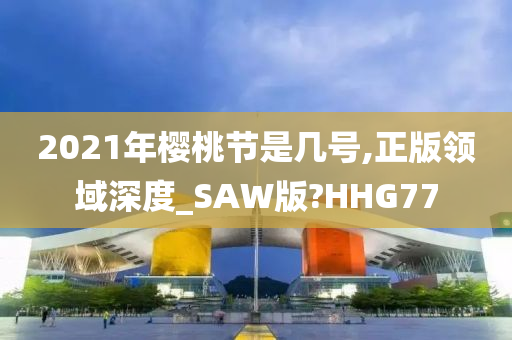 2021年樱桃节是几号,正版领域深度_SAW版?HHG77