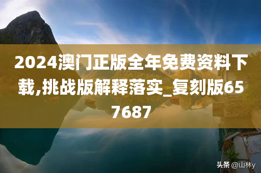 2024澳门正版全年免费资料下载,挑战版解释落实_复刻版657687