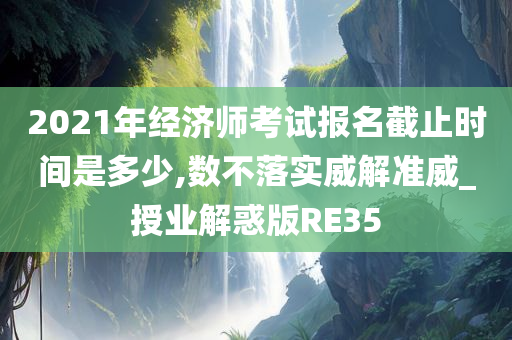 2021年经济师考试报名截止时间是多少,数不落实威解准威_授业解惑版RE35