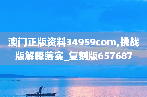 澳门正版资料34959com,挑战版解释落实_复刻版657687