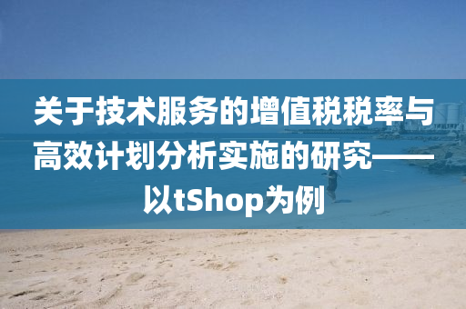 关于技术服务的增值税税率与高效计划分析实施的研究——以tShop为例