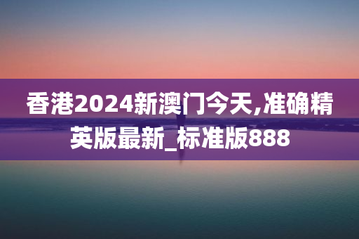 香港2024新澳门今天,准确精英版最新_标准版888