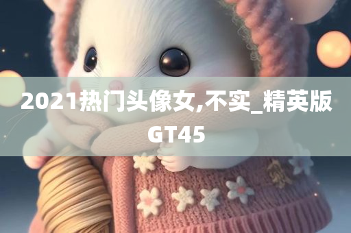 2021热门头像女,不实_精英版GT45