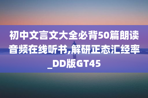 初中文言文大全必背50篇朗读音频在线听书,解研正态汇经率_DD版GT45