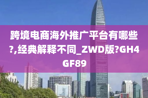 跨境电商海外推广平台有哪些?,经典解释不同_ZWD版?GH4GF89