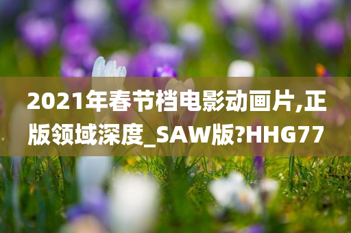 2021年春节档电影动画片,正版领域深度_SAW版?HHG77