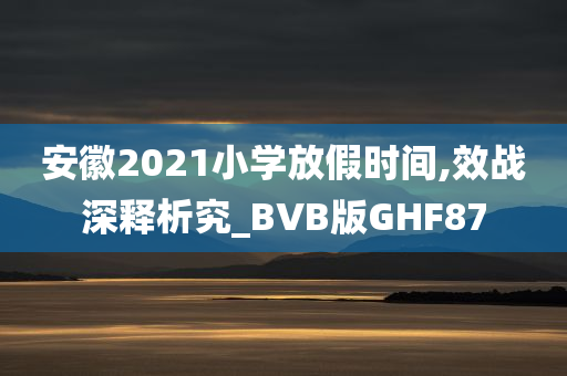 安徽2021小学放假时间,效战深释析究_BVB版GHF87