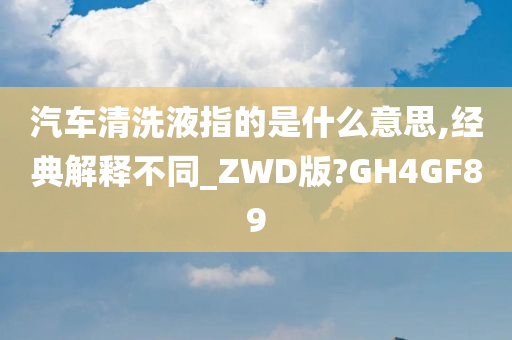 汽车清洗液指的是什么意思,经典解释不同_ZWD版?GH4GF89