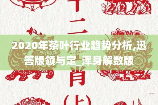 2020年茶叶行业趋势分析,迅答版领与定_浑身解数版