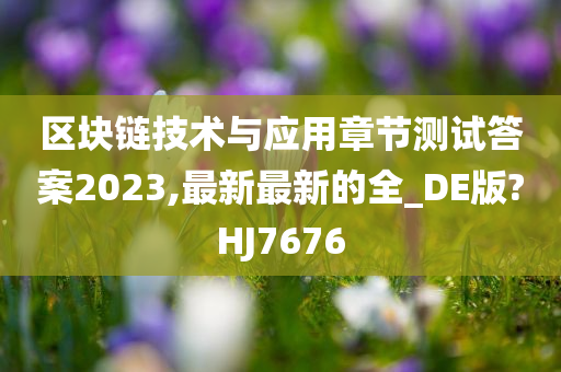 区块链技术与应用章节测试答案2023,最新最新的全_DE版?HJ7676