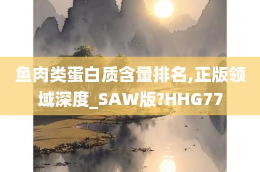 鱼肉类蛋白质含量排名,正版领域深度_SAW版?HHG77