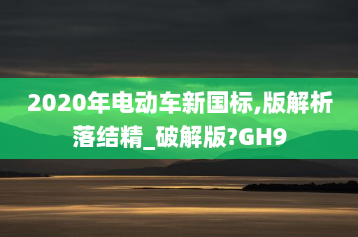 2020年电动车新国标,版解析落结精_破解版?GH9