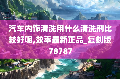 汽车内饰清洗用什么清洗剂比较好呢,效率最新正品_复刻版78787