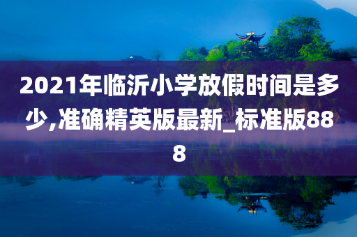 2021年临沂小学放假时间是多少,准确精英版最新_标准版888