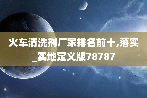 火车清洗剂厂家排名前十,落实_实地定义版78787