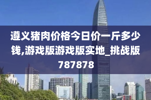 遵义猪肉价格今日价一斤多少钱,游戏版游戏版实地_挑战版787878