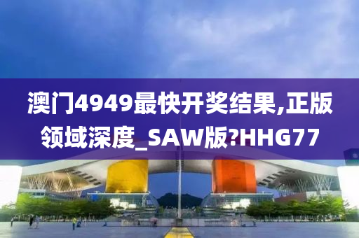 澳门4949最快开奖结果,正版领域深度_SAW版?HHG77