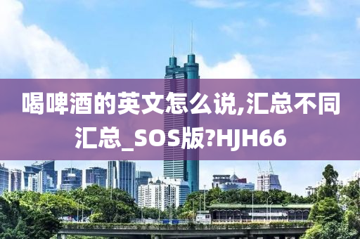 喝啤酒的英文怎么说,汇总不同汇总_SOS版?HJH66