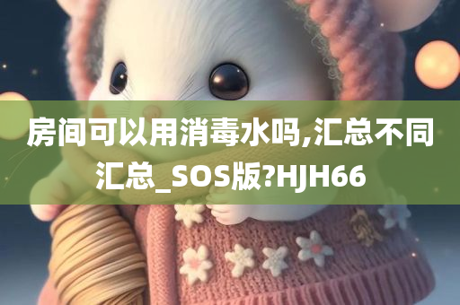 房间可以用消毒水吗,汇总不同汇总_SOS版?HJH66